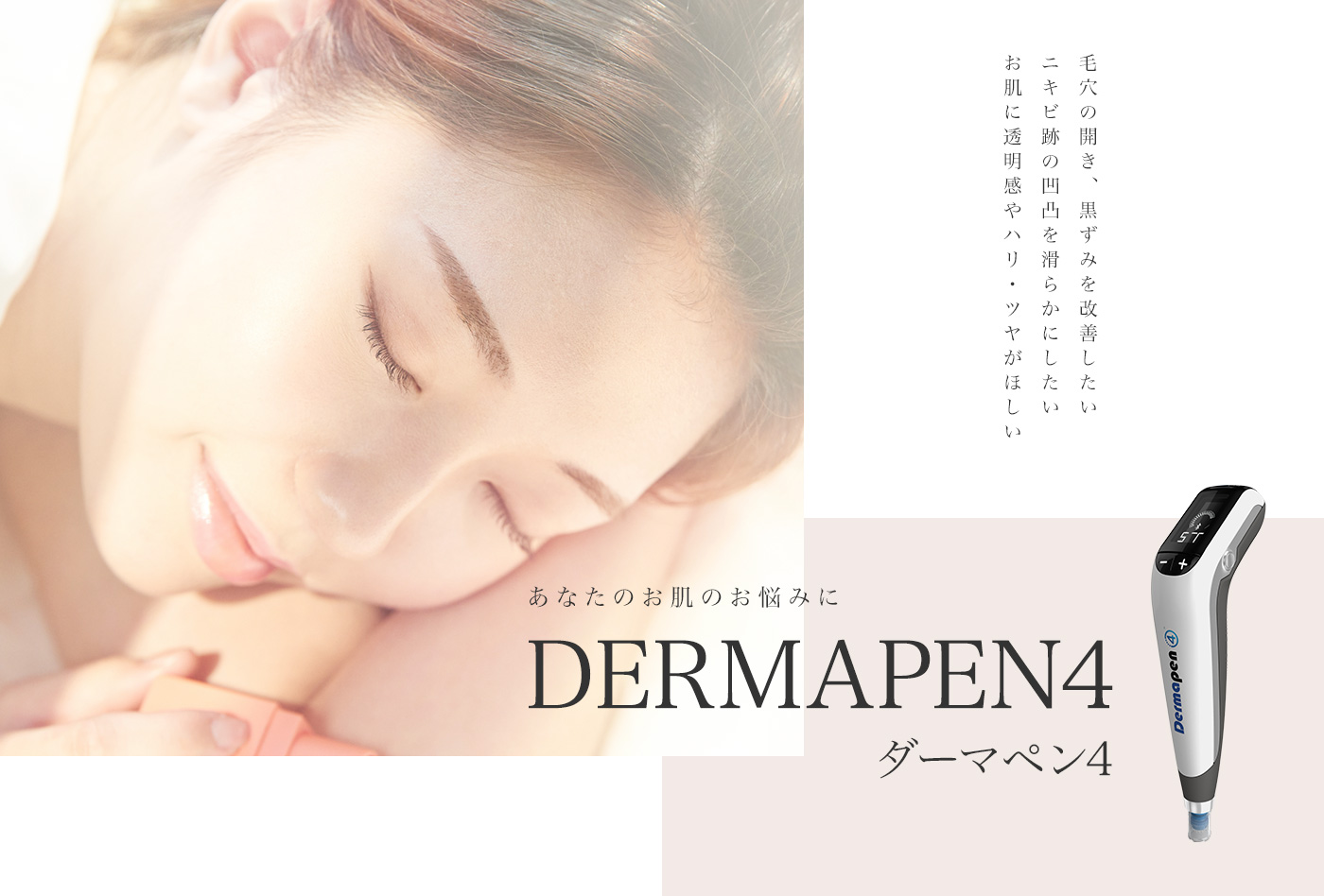 あなたのお肌のお悩みに dermapen4 ダーマペン4 毛穴の開き、黒ずみを改善したい ニキビ跡の凹凸を滑らかにしたい お肌に透明感やハリ・ツヤがほしい