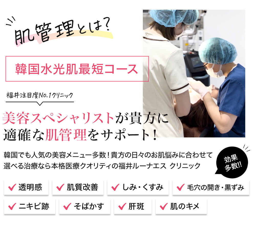 肌管理とは？ 韓国水光肌最短コース 福井注目度No.1クリニック 美容スペシャリストが貴方に適確な肌管理をサポート！ 韓国でも人気の美容メニュー多数！貴方の日々のお肌悩みに合わせて選べる治療なら本格医療クオリティの福井ルーナエス クリニック 効果多数！ 透明感　肌質改善　しみ・くすみ　毛穴の開き・黒ずみ　ニキビ跡　そばかす　肝斑　肌のキメ