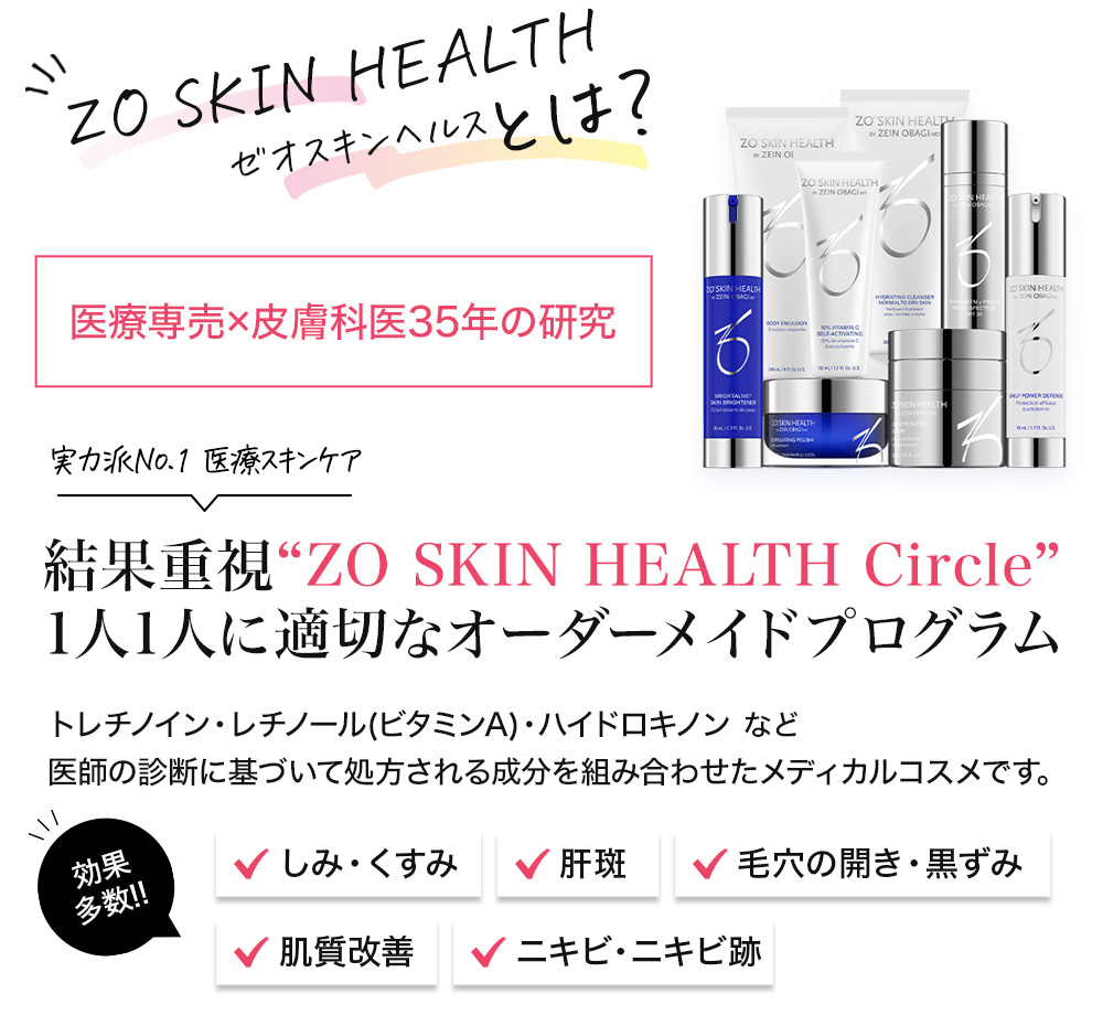 ZO SKIN HEALTH ゼオスキンヘルスとは？ 医療専売×皮膚科医35年の研究 実力派No.1 医療スキンケア 結果重視“ZO SKIN HEALTH Circle”1人1人に適切なオーダーメイドプログラム トレチノイン・レチノール(ビタミンA)・ハイドロキノン など医師の診断に基づいて処方される成分を組み合わせたメディカルコスメです。 効果多数！ しみ・くすみ 肝斑 毛穴の開き・黒ずみ 肌質改善 ニキビ・ニキビ跡