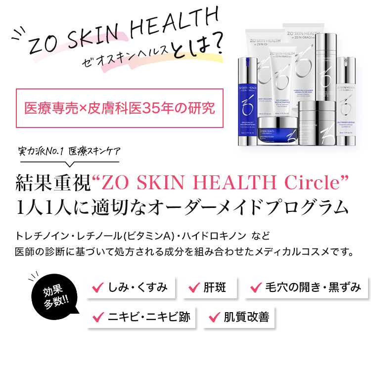 ZO SKIN HEALTH ゼオスキンヘルスとは？ 医療専売×皮膚科医35年の研究 実力派No.1 医療スキンケア 結果重視“ZO SKIN HEALTH Circle”1人1人に適切なオーダーメイドプログラム トレチノイン・レチノール(ビタミンA)・ハイドロキノン など医師の診断に基づいて処方される成分を組み合わせたメディカルコスメです。 効果多数！ しみ・くすみ 肝斑 毛穴の開き・黒ずみ 肌質改善 ニキビ・ニキビ跡